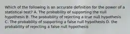 Which of the following is an accurate definition for the power of a statistical test? A. The probability of supporting the null hypothesis B. The probability of rejecting a true null hypothesis C. The probability of supporting a false null hypothesis D. the probability of rejecting a false null hypothesis