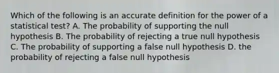 Which of the following is an accurate definition for the power of a statistical test? A. The probability of supporting the null hypothesis B. The probability of rejecting a true null hypothesis C. The probability of supporting a false null hypothesis D. the probability of rejecting a false null hypothesis