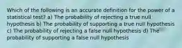 Which of the following is an accurate definition for the power of a statistical test? a) The probability of rejecting a true null hypothesis b) The probability of supporting a true null hypothesis c) The probability of rejecting a false null hypothesis d) The probability of supporting a false null hypothesis