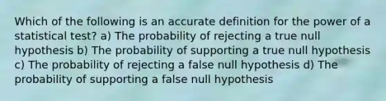 Which of the following is an accurate definition for the power of a statistical test? a) The probability of rejecting a true null hypothesis b) The probability of supporting a true null hypothesis c) The probability of rejecting a false null hypothesis d) The probability of supporting a false null hypothesis