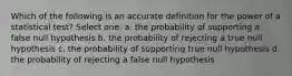 Which of the following is an accurate definition for the power of a statistical test? Select one: a. the probability of supporting a false null hypothesis b. the probability of rejecting a true null hypothesis c. the probability of supporting true null hypothesis d. the probability of rejecting a false null hypothesis