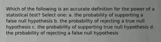 Which of the following is an accurate definition for the power of a statistical test? Select one: a. the probability of supporting a false null hypothesis b. the probability of rejecting a true null hypothesis c. the probability of supporting true null hypothesis d. the probability of rejecting a false null hypothesis