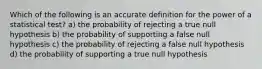 Which of the following is an accurate definition for the power of a statistical test? a) the probability of rejecting a true null hypothesis b) the probability of supporting a false null hypothesis c) the probability of rejecting a false null hypothesis d) the probability of supporting a true null hypothesis