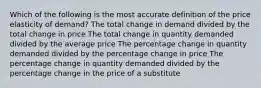 Which of the following is the most accurate definition of the price elasticity of demand? The total change in demand divided by the total change in price The total change in quantity demanded divided by the average price The percentage change in quantity demanded divided by the percentage change in price The percentage change in quantity demanded divided by the percentage change in the price of a substitute