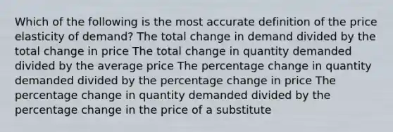 Which of the following is the most accu<a href='https://www.questionai.com/knowledge/k9bKFtNieI-rate-definition' class='anchor-knowledge'>rate definition</a> of the price elasticity of demand? The total change in demand divided by the total change in price The total change in quantity demanded divided by the average price The percentage change in quantity demanded divided by the percentage change in price The percentage change in quantity demanded divided by the percentage change in the price of a substitute