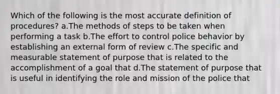 Which of the following is the most accurate definition of procedures? a.The methods of steps to be taken when performing a task b.The effort to control police behavior by establishing an external form of review c.The specific and measurable statement of purpose that is related to the accomplishment of a goal that d.The statement of purpose that is useful in identifying the role and mission of the police that