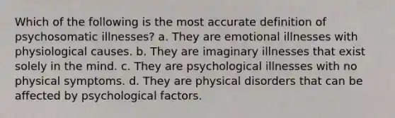 Which of the following is the most accurate definition of psychosomatic illnesses? a. They are emotional illnesses with physiological causes. b. They are imaginary illnesses that exist solely in the mind. c. They are psychological illnesses with no physical symptoms. d. They are physical disorders that can be affected by psychological factors.