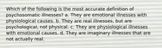 Which of the following is the most accurate definition of psychosomatic illnesses? a. They are emotional illnesses with physiological causes. b. They are real illnesses, but are psychological, not physical. c. They are physiological illnesses with emotional causes. d. They are imaginary illnesses that are not actually real.