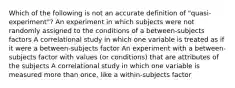 Which of the following is not an accurate definition of "quasi-experiment"? An experiment in which subjects were not randomly assigned to the conditions of a between-subjects factors A correlational study in which one variable is treated as if it were a between-subjects factor An experiment with a between-subjects factor with values (or conditions) that are attributes of the subjects A correlational study in which one variable is measured more than once, like a within-subjects factor