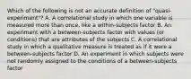 Which of the following is not an accurate definition of "quasi-experiment"? A. A correlational study in which one variable is measured more than once, like a within-subjects factor B. An experiment with a between-subjects factor with values (or conditions) that are attributes of the subjects C. A correlational study in which a qualitative measure is treated as if it were a between-subjects factor D. An experiment in which subjects were not randomly assigned to the conditions of a between-subjects factor