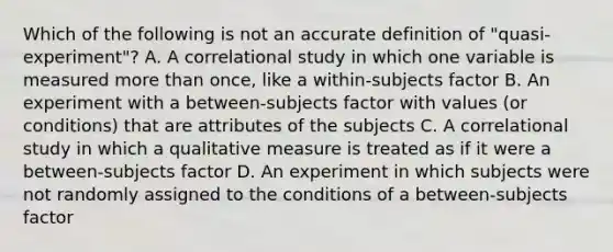 Which of the following is not an accurate definition of "quasi-experiment"? A. A correlational study in which one variable is measured more than once, like a within-subjects factor B. An experiment with a between-subjects factor with values (or conditions) that are attributes of the subjects C. A correlational study in which a qualitative measure is treated as if it were a between-subjects factor D. An experiment in which subjects were not randomly assigned to the conditions of a between-subjects factor