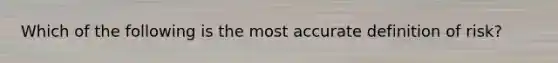 Which of the following is the most accurate definition of risk?