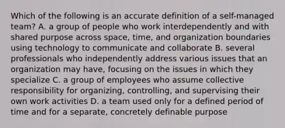 Which of the following is an accurate definition of a self-managed team? A. a group of people who work interdependently and with shared purpose across space, time, and organization boundaries using technology to communicate and collaborate B. several professionals who independently address various issues that an organization may have, focusing on the issues in which they specialize C. a group of employees who assume collective responsibility for organizing, controlling, and supervising their own work activities D. a team used only for a defined period of time and for a separate, concretely definable purpose