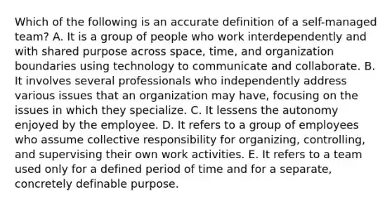 Which of the following is an accurate definition of a self-managed team? A. It is a group of people who work interdependently and with shared purpose across space, time, and organization boundaries using technology to communicate and collaborate. B. It involves several professionals who independently address various issues that an organization may have, focusing on the issues in which they specialize. C. It lessens the autonomy enjoyed by the employee. D. It refers to a group of employees who assume collective responsibility for organizing, controlling, and supervising their own work activities. E. It refers to a team used only for a defined period of time and for a separate, concretely definable purpose.