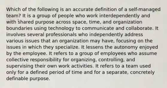 Which of the following is an accurate definition of a self-managed team? It is a group of people who work interdependently and with shared purpose across space, time, and organization boundaries using technology to communicate and collaborate. It involves several professionals who independently address various issues that an organization may have, focusing on the issues in which they specialize. It lessens the autonomy enjoyed by the employee. It refers to a group of employees who assume collective responsibility for organizing, controlling, and supervising their own work activities. It refers to a team used only for a defined period of time and for a separate, concretely definable purpose.