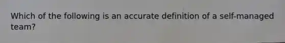 Which of the following is an accu<a href='https://www.questionai.com/knowledge/k9bKFtNieI-rate-definition' class='anchor-knowledge'>rate definition</a> of a self-managed team?