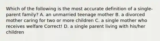 Which of the following is the most accurate definition of a single-parent family? A. an unmarried teenage mother B. a divorced mother caring for two or more children C. a single mother who receives welfare Correct! D. a single parent living with his/her children