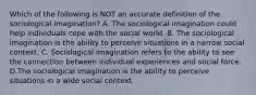 Which of the following is NOT an accurate definition of the sociological imagination? A. The sociological imagination could help individuals cope with the social world. B. The sociological imagination is the ability to perceive situations in a narrow social context. C. Sociological imagination refers to the ability to see the connection between individual experiences and social force. D.The sociological imagination is the ability to perceive situations in a wide social context.