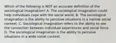 Which of the following is NOT an accurate definition of the sociological imagination? A. The sociological imagination could help individuals cope with the social world. B. The sociological imagination is the ability to perceive situations in a narrow social context. C. Sociological imagination refers to the ability to see the connection between individual experiences and social force. D. The sociological imagination is the ability to perceive situations in a wide social context.