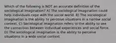 Which of the following is NOT an accurate definition of the sociological imagination? A) The sociological imagination could help individuals cope with the social world. B) The sociological imagination is the ability to perceive situations in a narrow social context. C) Sociological imagination refers to the ability to see the connection between individual experiences and social force. D) The sociological imagination is the ability to perceive situations in a wide social context.