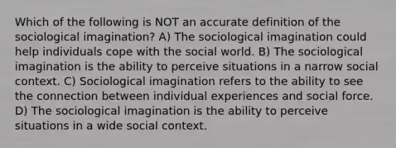 Which of the following is NOT an accurate definition of the sociological imagination? A) The sociological imagination could help individuals cope with the social world. B) The sociological imagination is the ability to perceive situations in a narrow social context. C) Sociological imagination refers to the ability to see the connection between individual experiences and social force. D) The sociological imagination is the ability to perceive situations in a wide social context.