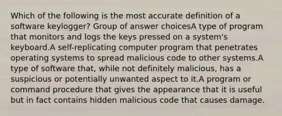 Which of the following is the most accurate definition of a software keylogger? Group of answer choicesA type of program that monitors and logs the keys pressed on a system's keyboard.A self-replicating computer program that penetrates operating systems to spread malicious code to other systems.A type of software that, while not definitely malicious, has a suspicious or potentially unwanted aspect to it.A program or command procedure that gives the appearance that it is useful but in fact contains hidden malicious code that causes damage.