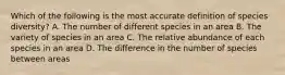 Which of the following is the most accurate definition of species diversity? A. The number of different species in an area B. The variety of species in an area C. The relative abundance of each species in an area D. The difference in the number of species between areas