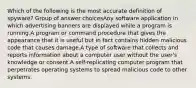 Which of the following is the most accurate definition of spyware? Group of answer choicesAny software application in which advertising banners are displayed while a program is running.A program or command procedure that gives the appearance that it is useful but in fact contains hidden malicious code that causes damage.A type of software that collects and reports information about a computer user without the user's knowledge or consent.A self-replicating computer program that perpetrates operating systems to spread malicious code to other systems.