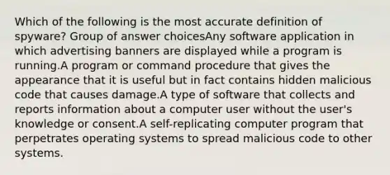 Which of the following is the most accurate definition of spyware? Group of answer choicesAny software application in which advertising banners are displayed while a program is running.A program or command procedure that gives the appearance that it is useful but in fact contains hidden malicious code that causes damage.A type of software that collects and reports information about a computer user without the user's knowledge or consent.A self-replicating computer program that perpetrates operating systems to spread malicious code to other systems.