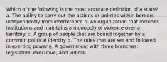 Which of the following is the most accurate definition of a state? a. The ability to carry out the actions or policies within borders independently from interference b. An organization that includes institutions and maintains a monopoly of violence over a territory. c. A group of people that are bound together by a common political identity d. The rules that are set and followed in exerting power e. A government with three branches: legislative, executive, and judicial