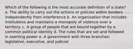 Which of the following is the most accurate definition of a state? a. The ability to carry out the actions or policies within borders independently from interference b. An organization that includes institutions and maintains a monopoly of violence over a territory. c. A group of people that are bound together by a common political identity d. The rules that are set and followed in exerting power e. A government with three branches: legislative, executive, and judicial