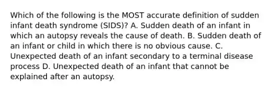 Which of the following is the MOST accurate definition of sudden infant death syndrome (SIDS)? A. Sudden death of an infant in which an autopsy reveals the cause of death. B. Sudden death of an infant or child in which there is no obvious cause. C. Unexpected death of an infant secondary to a terminal disease process D. Unexpected death of an infant that cannot be explained after an autopsy.