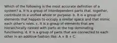 Which of the following is the most accurate definition of a system? a. It is a group of interdependent parts that, together, contribute to a unified whole or purpose. b. It is a group of elements that happen to occupy a similar space and that mimic each other's roles. c. It is a group of elements that are hierarchically nested with parts at the top dominating functioning. d. It is a group of parts that are connected to each other in an additive fashion like: A + B + C.