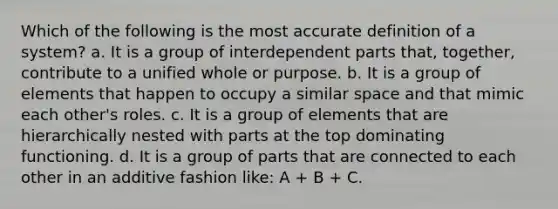 Which of the following is the most accurate definition of a system? a. It is a group of interdependent parts that, together, contribute to a unified whole or purpose. b. It is a group of elements that happen to occupy a similar space and that mimic each other's roles. c. It is a group of elements that are hierarchically nested with parts at the top dominating functioning. d. It is a group of parts that are connected to each other in an additive fashion like: A + B + C.