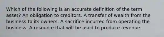 Which of the following is an accurate definition of the term asset? An obligation to creditors. A transfer of wealth from the business to its owners. A sacrifice incurred from operating the business. A resource that will be used to produce revenue.