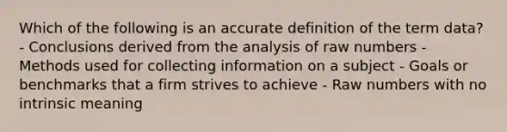 Which of the following is an accurate definition of the term data? - Conclusions derived from the analysis of raw numbers - Methods used for collecting information on a subject - Goals or benchmarks that a firm strives to achieve - Raw numbers with no intrinsic meaning