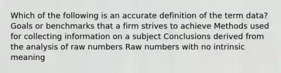 Which of the following is an accurate definition of the term data? Goals or benchmarks that a firm strives to achieve Methods used for collecting information on a subject Conclusions derived from the analysis of raw numbers Raw numbers with no intrinsic meaning