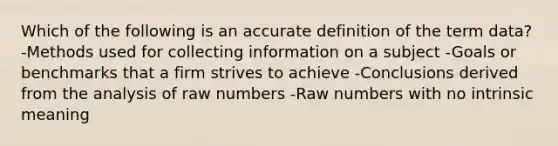 Which of the following is an accurate definition of the term data? -Methods used for collecting information on a subject -Goals or benchmarks that a firm strives to achieve -Conclusions derived from the analysis of raw numbers -Raw numbers with no intrinsic meaning