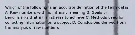 Which of the following is an accu<a href='https://www.questionai.com/knowledge/k9bKFtNieI-rate-definition' class='anchor-knowledge'>rate definition</a> of the term data? A. Raw numbers with no intrinsic meaning B. Goals or benchmarks that a firm strives to achieve C. Methods used for collecting information on a subject D. Conclusions derived from the analysis of raw numbers