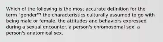 Which of the following is the most accurate definition for the term "gender"? the characteristics culturally assumed to go with being male or female. the attitudes and behaviors expressed during a sexual encounter. a person's chromosomal sex. a person's anatomical sex.