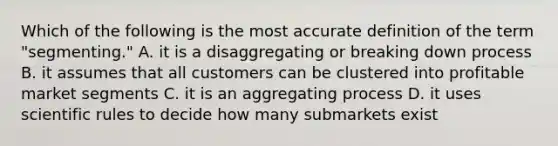 Which of the following is the most accurate definition of the term "segmenting." A. it is a disaggregating or breaking down process B. it assumes that all customers can be clustered into profitable market segments C. it is an aggregating process D. it uses scientific rules to decide how many submarkets exist