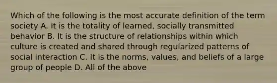 Which of the following is the most accurate definition of the term society A. It is the totality of learned, socially transmitted behavior B. It is the structure of relationships within which culture is created and shared through regularized patterns of social interaction C. It is the norms, values, and beliefs of a large group of people D. All of the above