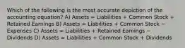 Which of the following is the most accurate depiction of the accounting equation? A) Assets = Liabilities + Common Stock + Retained Earnings B) Assets = Liabilities + Common Stock − Expenses C) Assets = Liabilities + Retained Earnings − Dividends D) Assets = Liabilities + Common Stock + Dividends