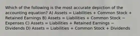 Which of the following is the most accurate depiction of <a href='https://www.questionai.com/knowledge/k7UJ6J5ODQ-the-accounting-equation' class='anchor-knowledge'>the accounting equation</a>? A) Assets = Liabilities + Common Stock + Retained Earnings B) Assets = Liabilities + Common Stock − Expenses C) Assets = Liabilities + Retained Earnings − Dividends D) Assets = Liabilities + Common Stock + Dividends