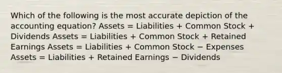 Which of the following is the most accurate depiction of the accounting equation? Assets = Liabilities + Common Stock + Dividends Assets = Liabilities + Common Stock + Retained Earnings Assets = Liabilities + Common Stock − Expenses Assets = Liabilities + Retained Earnings − Dividends