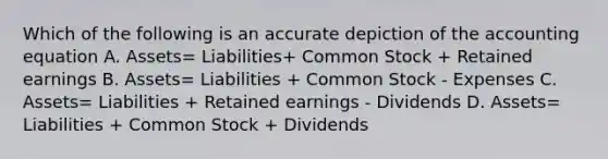 Which of the following is an accurate depiction of the accounting equation A. Assets= Liabilities+ Common Stock + Retained earnings B. Assets= Liabilities + Common Stock - Expenses C. Assets= Liabilities + Retained earnings - Dividends D. Assets= Liabilities + Common Stock + Dividends