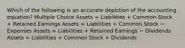 Which of the following is an accurate depiction of the accounting equation? Multiple Choice Assets = Liabilities + Common Stock + Retained Earnings Assets = Liabilities + Common Stock − Expenses Assets = Liabilities + Retained Earnings − Dividends Assets = Liabilities + Common Stock + Dividends