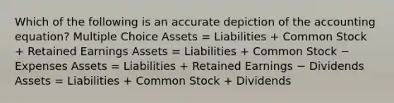 Which of the following is an accurate depiction of the accounting equation? Multiple Choice Assets = Liabilities + Common Stock + Retained Earnings Assets = Liabilities + Common Stock − Expenses Assets = Liabilities + Retained Earnings − Dividends Assets = Liabilities + Common Stock + Dividends