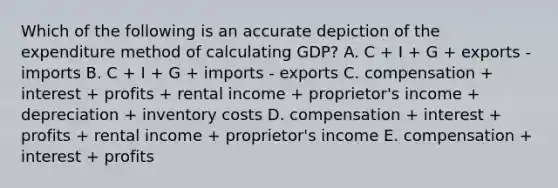 Which of the following is an accurate depiction of the expenditure method of calculating GDP? A. C + I + G + exports - imports B. C + I + G + imports - exports C. compensation + interest + profits + rental income + proprietor's income + depreciation + inventory costs D. compensation + interest + profits + rental income + proprietor's income E. compensation + interest + profits