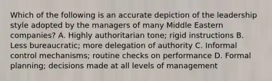 Which of the following is an accurate depiction of the leadership style adopted by the managers of many Middle Eastern companies? A. Highly authoritarian tone; rigid instructions B. Less bureaucratic; more delegation of authority C. Informal control mechanisms; routine checks on performance D. Formal planning; decisions made at all levels of management